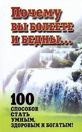 Почему вы болеете и бедны... 100 способов стать умным, здоровым и богатым!