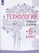 Технология. 6 класс. Проекты и кейсы