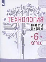 Технология. 6 класс. Проекты и кейсы