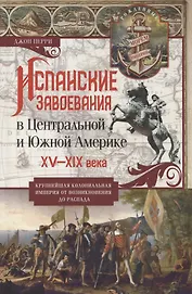 Испанские завоевания в Центральной и Южной Америке. XV—XIX века. Крупнейшая колониальная империя от возникновения до распада