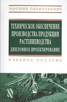 Техническое обеспечение производства продукции растениеводства. Дипломное проектирование: Учебное пособие (Гриф)
