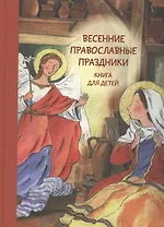 Весенние православные праздники. Благовещение. Вход Господень в Иерусалим. Пасха. Воскресение Господне. Вознесение Господне. Книга для детей 7-12 лет