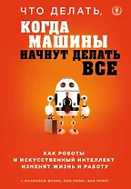 Что делать, когда машины начнут делать все. Как роботы и искусственный интеллект изменят жизнь и работу