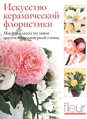 Искусство керамической флористики. Мастер-классы по лепке цветов из полимерной глины