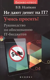 Не дают денег на IT? Учись просить!: руководство по обоснованию IT -  бюджетов