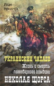 Украинский Чапаев. Жизнь и смерть легендарного комдива Николая Щорса