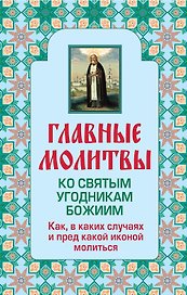 Главные молитвы ко святым угодникам Божиим. Как, в каких случаях и пред какой иконой молиться (обложка)
