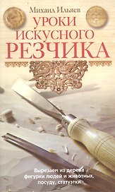 Уроки искусного резчика. Вырезаем из дерева фигурки людей и животных, посуду, статуэтки