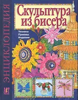 Скульптура из бисера: Техника. Приемы. Изделия: Энциклопедия