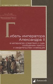 Гибель императора Александра II. В материалах следствия и суда, сообщениях прессы и свидетельствах очевидцев