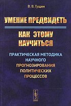 Умение предвидеть: Как этому научиться: Практическая методика научного прогнозирования политических