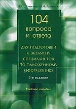 104 вопроса и ответа для подготовки к экзамену специалистов по таможенному оформлению: Учебное пособие. 3 -е изд.