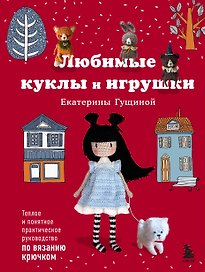 Любимые куклы и игрушки Екатерины Гущиной. Теплое и понятное практическое руководство по вязанию крючком