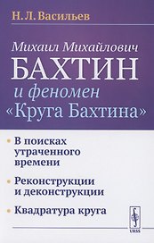 Михаил Михайлович Бахтин и феномен "Круга Бахтина": В поисках утраченного времени. Реконструкции и деконструкции. Квадратура круга