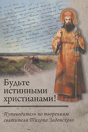 Будьте истинными христианами! Путеводитель по творениям святителя Тихона Задонского