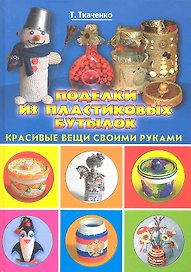 Поделки из пластиковых бутылок. Красивые вещи своими руками / (Красивые вещи своими руками). Ткаченко Т. (Рипол)