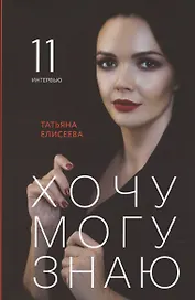 Хочу. Могу. Знаю: 11 интервью о жизни с психологом Татьяной Елисеевой