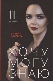 Хочу. Могу. Знаю: 11 интервью о жизни с психологом Татьяной Елисеевой