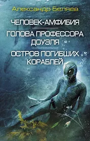Человек-амфибия. Голова профессора Доуэля. Остров погибших кораблей: сборник романов