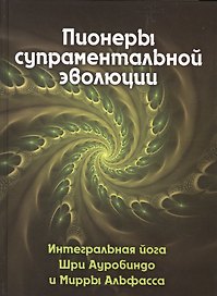 Пионеры супраментальной эволюции. Интегральная йога Шри Ауробиндо и Мирры Альфасса. Книга 1