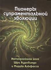 Пионеры супраментальной эволюции. Интегральная йога Шри Ауробиндо и Мирры Альфасса. Книга 1