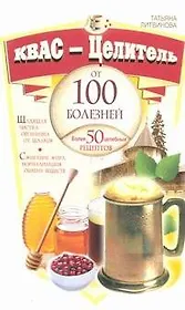 Квас-целитель от 100 болезней. Более 50 целебных рецептов