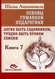 Основы гуманной педагогики. Книга 7. Легко быть садовником, трудно быть уроком семени