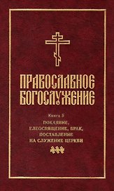 Православное богослужение: Книга 5: Покаяние, елеосвящение, брак, поставление на служение Церкви