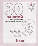 30 занятий для успешной подготовки к школе. 6 лет. ч. 1: рабочая тетрадь дошкольника