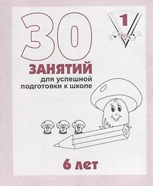 30 занятий для успешной подготовки к школе. 6 лет. ч. 1: рабочая тетрадь дошкольника