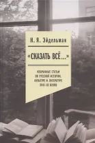 "Сказать все…": избранные статьи по русской истории, культуре и литературе XVIII–XX веков
