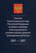 Решения Конституционного Суда Российской Федерации по делам о проверке конституционности уголовно-процессуального законодательства России. 2001-2007.