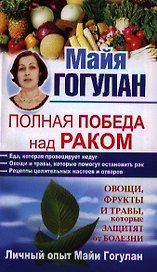 Полная победа над раком. Овощи, фрукты и травы, которые защитят от болезни. Личный опыт Майи Гогулан