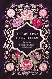 Тысячи раз целую тебя. Великие истории любви в письмах