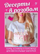 Десерты в розовом. Торты, конфеты и пирожные для некукольных чаепитий