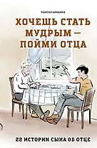 Хочешь стать мудрым - пойми отца. 22 истории сына об отце