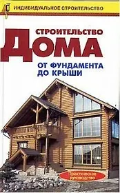 Строительство дома от фундамента до крыши.Практическое руководство