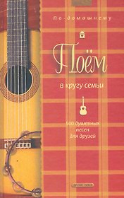 Поем в кругу семьи: 500 душевных песен для друзей
