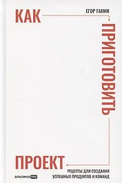 Как приготовить проект : Рецепты для создания успешных продуктов и команд