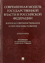 Современная модель государственной власти в Российской Федерации. Вопросы совершенствования и перспективы развития. Монография