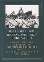 Быть верным царю-мученику Николаю II. Научное Заключение о результатах современного следствия по делу