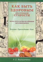 Как быть здоровым до глубокой старости. Ценные советы и интересные наблюдения врача-физиотерапевта. Методики. Приспособления. Идеи