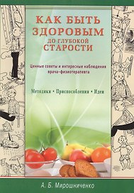 Как быть здоровым до глубокой старости. Ценные советы и интересные наблюдения врача-физиотерапевта. Методики. Приспособления. Идеи
