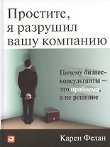 Простите, я разрушил вашу компанию: Почему бизнес-консультанты — это проблема, а не решение / 2-е изд.