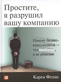 Простите, я разрушил вашу компанию: Почему бизнес-консультанты — это проблема, а не решение / 2-е изд.