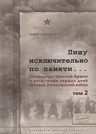 Пишу исключительно по памяти... Командиры Красной Армии о катастрофе первых дней Великой Отечественной войны: В 2 томах. Том 2