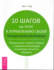 10 шагов на пути к управлению своей эмоциональной жизнью. Преодоление тревоги, страха и депрессии благодаря исцелению личности человека.