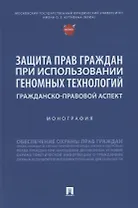 Защита прав граждан при использовании геномных технологий: гражданско-правовой аспект. Монография