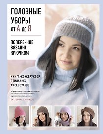 Головные уборы от А до Я. Поперечное вязание крючком. Книга-конструктор стильных аксессуаров