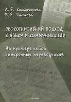 Экокогнитивный подход к языку и коммуникации. На примере кейса синхронных переводчиков: монография